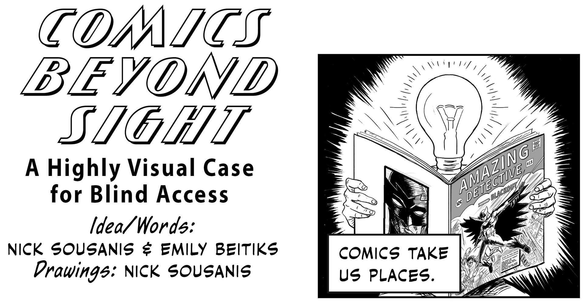 Title panel reads: “Comics Beyond Sight: A Highly Visual Case for Blind Access.” Ideas/words by: Nick Sousanis and Emily Beitiks. Drawings: Nick Sousanis. A brief note before we go further for clarity. Throughout the comic, you will hear repeated references to a fictional comic, titled “Amazing Detective: featuring Blackout.” It will appear throughout our piece, a comic inside a comic, because it allows us to demonstrate the complexity of the comics’ form with a recognizable comics aesthetic.  For example, whenever we are showing strategies for accessing comics non-visually, we demonstrate these modalities in use with images from our superhero Blackout, (who looks suspiciously like Batman) and the cast of the Bad Ideas Gang. The first Bad Ideas member is the leader, Bad Idea, dressed in a dapper suit and bowler hat, he holds a walking stick as his weapon and fashion accessory, a lightbulb attached to the tip. His thought bubbles always match his style, shaped like lightbulbs. Bad Idea also has a henchman, who wears a black mask over his eyes and a lightbulb on his shirt. Most villains have a henchman like this - not much personality, just a body for Bad Idea to boss around. Lastly, we have Felixa, dressed as a wide-eyed catwoman who attacks with accessories she carries in her carpet-bag purse. She’s modeled on Felix the Cat, an animated cartoon from the silent film era, who is credited with the visual icon of a lightbulb over the head to signal the concept of a good idea. This theme of lightbulbs carries throughout the piece. Now onto the comic! Panel 1 Caption: “Comics take us places.” A figure with the head of a lightbulb and two human hands holds a comic book, its bulb brightening the surrounding area while taking in the newest issue of “Amazing Detective: featuring Blackout.” 