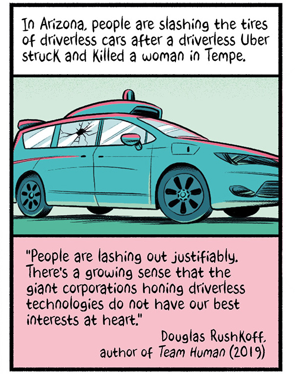 An autonomous vehicle with a broken window.  The text reads, "In Arizona, people are slashing the tires of driverless cars after Uber struck and killed a woman in Tempe." A quote from Douglas Rushkoff, author of Team Human (2019) reads, "People are lashing out justifiably. There's a growing sense that the giant corporations honing driverless technologies do not have our best interests at heart."